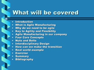 What will be covered
•   Introduction
•   What is Agile Manufacturing
•   Why do we need to be agile
•   Key to Agility and Flexibility
•   Agile Manufacturing in our company
•   Four Core Concepts
•   Nuts and Bolts
•   Interdisciplinary Design
•   How can we make the transition
•   Real world example
•   Exercise
•   Summary
•   Bibliography
 