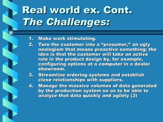 Real world ex. Cont.
The Challenges:
 1.   Make work stimulating.
 2.   Turn the customer into a “prosumer,” an ugly
      neologism that means proactive something; the
      idea is that the customer will take an active
      role in the product design by, for example,
      configuring options at a computer in a dealer
      showroom.
 3.   Streamline ordering systems and establish
      close relationships with suppliers.
 4.   Manage the massive volumes of data generated
      by the production system so as to be able to
      analyze that data quickly and agilely (3)
 