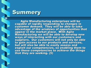 Summery
    Agile Manufacturing enterprises will be
capable of rapidly responding to changes in
customer demand. They will be able to take
advantage of the windows of opportunities that
appear in the market place. With Agile
Manufacturing we will be able to develop new
ways of interacting with our customers and
suppliers. Our customers will not only be able
to gain access to our products and services,
but will also be able to easily assess and
exploit our competencies, so enabling them to
use these competencies to achieve the things
that they are seeking. (5)
 