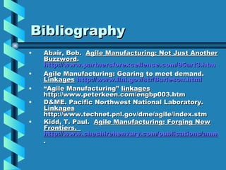 Bibliography
•   Abair, Bob. Agile Manufacturing: Not Just Another
    Buzzword.
    http://www.partnersforexcellence.com/95art3.htm
•   Agile Manufacturing: Gearing to meet demand.
    Linkages http://www.llnl.gov/str/Burleson.html
•   “Agile Manufacturing” linkages
    http://www.peterkeen.com/engbp003.htm
•   D&ME. Pacific Northwest National Laboratory.
    Linkages
    http://www.technet.pnl.gov/dme/agile/index.stm
•   Kidd, T. Paul. Agile Manufacturing: Forging New
    Frontiers.
    http://www.cheshirehenvury.com/publications/ammat
    .
 