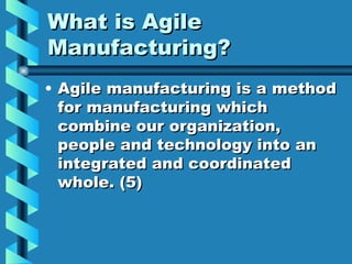 What is Agile
Manufacturing?
• Agile manufacturing is a method
  for manufacturing which
  combine our organization,
  people and technology into an
  integrated and coordinated
  whole. (5)
 