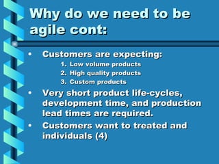 Why do we need to be
agile cont:
•   Customers are expecting:
       1.   Low volume products
       2.   High quality products
       3.   Custom products
•   Very short product life-cycles,
    development time, and production
    lead times are required.
•   Customers want to treated and
    individuals (4)
 