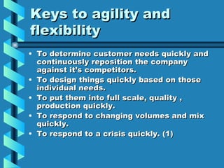 Keys to agility and
flexibility
• To determine customer needs quickly and
  continuously reposition the company
  against it’s competitors.
• To design things quickly based on those
  individual needs.
• To put them into full scale, quality ,
  production quickly.
• To respond to changing volumes and mix
  quickly.
• To respond to a crisis quickly. (1)
 