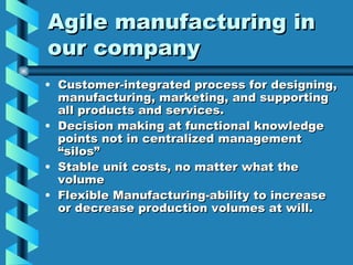 Agile manufacturing in
our company
• Customer-integrated process for designing,
  manufacturing, marketing, and supporting
  all products and services.
• Decision making at functional knowledge
  points not in centralized management
  “silos”
• Stable unit costs, no matter what the
  volume
• Flexible Manufacturing-ability to increase
  or decrease production volumes at will.
 