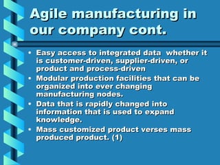 Agile manufacturing in
our company cont.
• Easy access to integrated data whether it
  is customer-driven, supplier-driven, or
  product and process-driven
• Modular production facilities that can be
  organized into ever changing
  manufacturing nodes.
• Data that is rapidly changed into
  information that is used to expand
  knowledge.
• Mass customized product verses mass
  produced product. (1)
 