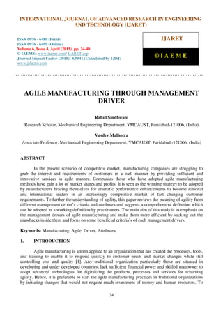 International Journal of Advanced Research in Engineering and Technology (IJARET), ISSN 0976 –
6480(Print), ISSN 0976 – 6499(Online), Volume 6, Issue 4, April (2015), pp. 34-40 © IAEME
34
AGILE MANUFACTURING THROUGH MANAGEMENT
DRIVER
Rahul Sindhwani
Research Scholar, Mechanical Engineering Department, YMCAUST, Faridabad-121006, (India)
Vasdev Malhotra
Associate Professor, Mechanical Engineering Department, YMCAUST, Faridabad -121006, (India)
ABSTRACT
In the present scenario of competitive market, manufacturing companies are struggling to
grab the interest and requirements of customers in a well manner by providing sufficient and
innovative services in agile manner. Companies those who have adopted agile manufacturing
methods have gain a lot of market shares and profits. It is seen as the winning strategy to be adopted
by manufacturers bracing themselves for dramatic performance enhancements to become national
and international leaders in an increasingly competitive market of fast changing customer
requirements. To further the understanding of agility, this paper reviews the meaning of agility from
different management driver’s criteria and attributes and suggests a comprehensive definition which
can be adopted as a working definition by practitioners. The main aim of this study is to emphasis on
the management drivers of agile manufacturing and make them more efficient by sucking out the
drawbacks inside them and focus on some beneficial criteria’s of each management drivers.
Keywords: Manufacturing, Agile, Driver, Attributes
1. INTRODUCTION
Agile manufacturing is a term applied to an organization that has created the processes, tools,
and training to enable it to respond quickly to customer needs and market changes while still
controlling cost and quality [1]. Any traditional organization particularly those are situated in
developing and under developed countries, lack sufficient financial power and skilled manpower to
adopt advanced technologies for digitalizing the products, processes and services for achieving
agility. Hence, it is preferable to start the agile manufacturing practices in traditional organizations
by initiating changes that would not require much investment of money and human resources. To
INTERNATIONAL JOURNAL OF ADVANCED RESEARCH IN ENGINEERING
AND TECHNOLOGY (IJARET)
ISSN 0976 - 6480 (Print)
ISSN 0976 - 6499 (Online)
Volume 6, Issue 4, April (2015), pp. 34-40
© IAEME: www.iaeme.com/ IJARET.asp
Journal Impact Factor (2015): 8.5041 (Calculated by GISI)
www.jifactor.com
IJARET
© I A E M E
 