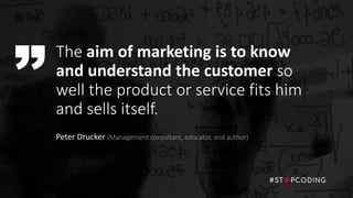 The aim of marketing is to know
and understand the customer so
well the product or service fits him
and sells itself.
Peter Drucker (Management consultant, educator, and author)
 