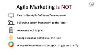 Agile Marketing is NOT
Exactly like Agile Software Development
Following Scrum framework to the letter
An excuse not to plan
Going as fast as possible all the time
A way to force teams to accept changes constantly
 