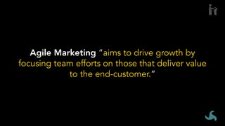Agile Marketing ”aims to drive growth by
focusing team efforts on those that deliver value
to the end-customer.”
 