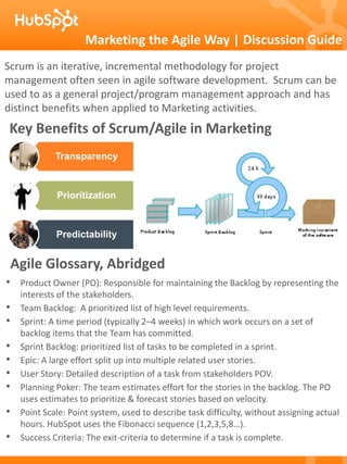 Marketing the Agile Way | Discussion Guide
Scrum is an iterative, incremental methodology for project
management often seen in agile software development. Scrum can be
used to as a general project/program management approach and has
distinct benefits when applied to Marketing activities.
Key Benefits of Scrum/Agile in Marketing
              Transparency



              Prioritization



              Predictability


    Agile Glossary, Abridged
• Product Owner (PO): Responsible for maintaining the Backlog by representing the
     interests of the stakeholders.
•    Team Backlog: A prioritized list of high level requirements.
•    Sprint: A time period (typically 2–4 weeks) in which work occurs on a set of
     backlog items that the Team has committed.
•    Sprint Backlog: prioritized list of tasks to be completed in a sprint.
•    Epic: A large effort split up into multiple related user stories.
•    User Story: Detailed description of a task from stakeholders POV.
•    Planning Poker: The team estimates effort for the stories in the backlog. The PO
     uses estimates to prioritize & forecast stories based on velocity.
•    Point Scale: Point system, used to describe task difficulty, without assigning actual
     hours. HubSpot uses the Fibonacci sequence (1,2,3,5,8…).
•    Success Criteria: The exit-criteria to determine if a task is complete.
 