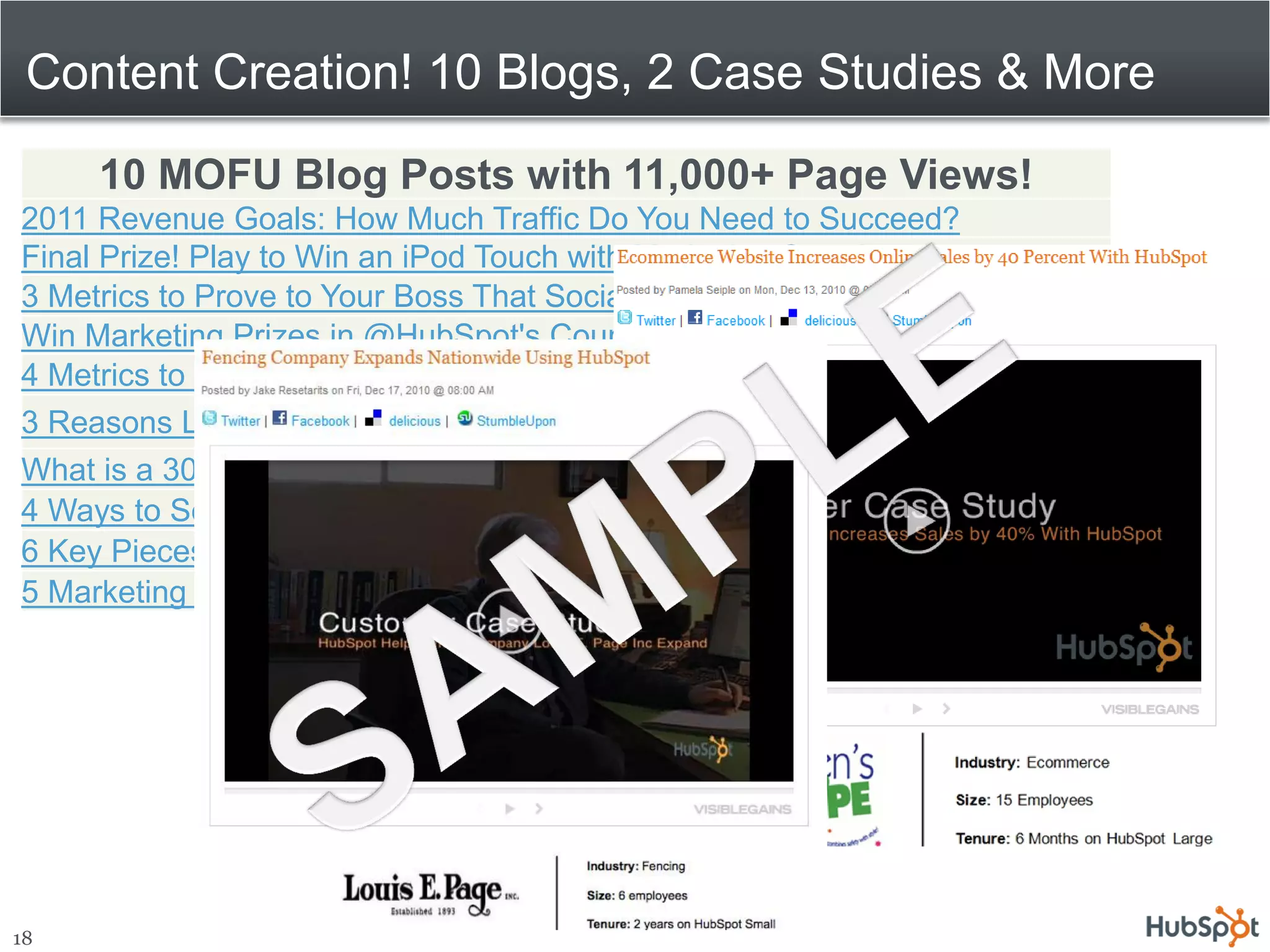 Content Creation! 10 Blogs, 2 Case Studies & More

     10 MOFU Blog Posts with 11,000+ Page Views!
2011 Revenue Goals: How Much Traffic Do You Need to Succeed?
Final Prize! Play to Win an iPod Touch with Marketing Surprises
3 Metrics to Prove to Your Boss That Social Media Marketing is Working
Win Marketing Prizes in @HubSpot's Countdown to 2011
4 Metrics to Measure Your Best Leads
3 Reasons Landing Pages Should be Free
What is a 301 Redirect and Why Should You Care?
4 Ways to Segment Your Best Leads
6 Key Pieces of Lead Intelligence
5 Marketing Graphs to Send Your CMO Every Month




18
 