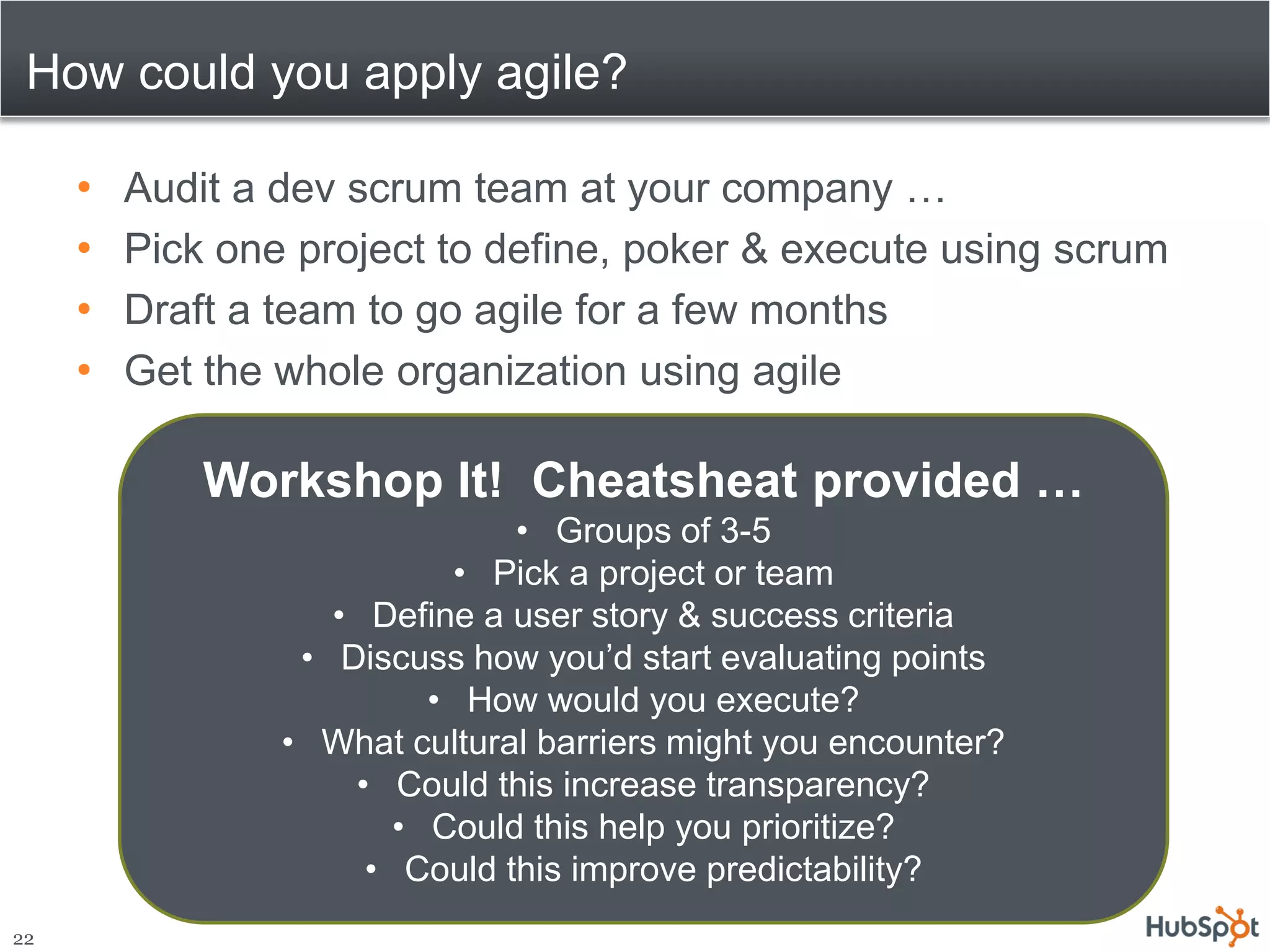 How could you apply agile?

     •   Audit a dev scrum team at your company …
     •   Pick one project to define, poker & execute using scrum
     •   Draft a team to go agile for a few months
     •   Get the whole organization using agile

             Workshop It! Cheatsheat provided …
                               • Groups of 3-5
                           • Pick a project or team
                    • Define a user story & success criteria
                  • Discuss how you’d start evaluating points
                          • How would you execute?
                 • What cultural barriers might you encounter?
                     • Could this increase transparency?
                        • Could this help you prioritize?
                      • Could this improve predictability?
22
 