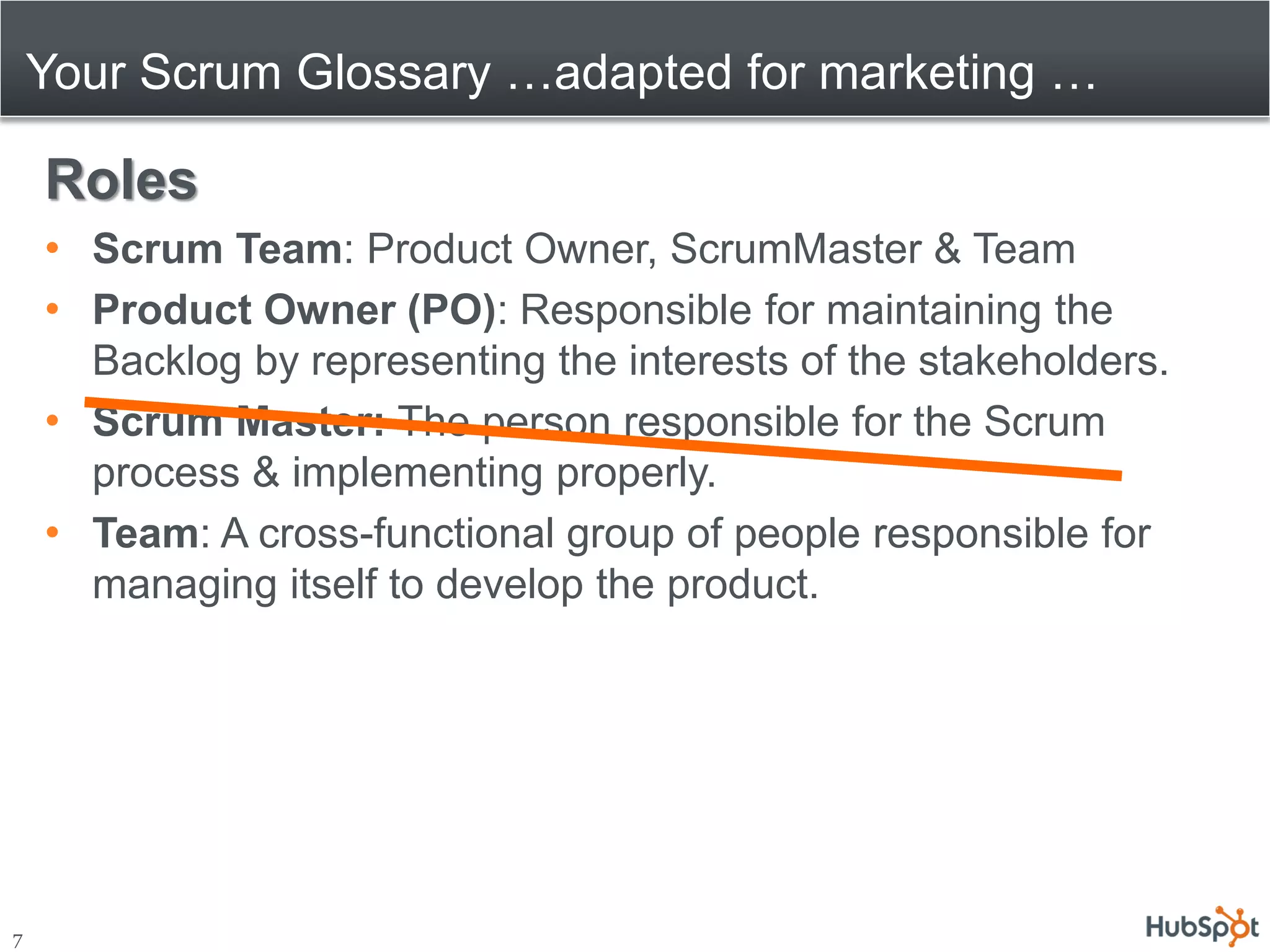 Your Scrum Glossary …adapted for marketing …

    Roles
    • Scrum Team: Product Owner, ScrumMaster & Team
    • Product Owner (PO): Responsible for maintaining the
      Backlog by representing the interests of the stakeholders.
    • Scrum Master: The person responsible for the Scrum
      process & implementing properly.
    • Team: A cross-functional group of people responsible for
      managing itself to develop the product.




7
 
