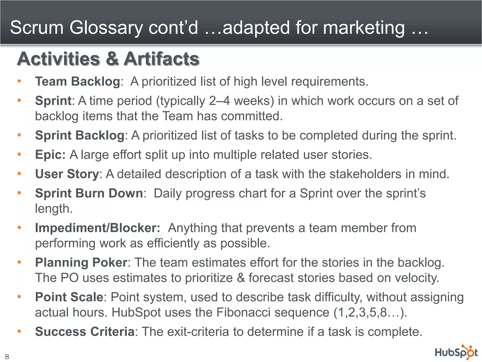 Scrum Glossary cont’d …adapted for marketing …
    Activities & Artifacts
    •   Team Backlog: A prioritized list of high level requirements.
    •   Sprint: A time period (typically 2–4 weeks) in which work occurs on a set of
        backlog items that the Team has committed.
    •   Sprint Backlog: A prioritized list of tasks to be completed during the sprint.
    •   Epic: A large effort split up into multiple related user stories.
    •   User Story: A detailed description of a task with the stakeholders in mind.
    •   Sprint Burn Down: Daily progress chart for a Sprint over the sprint’s
        length.
    •   Impediment/Blocker: Anything that prevents a team member from
        performing work as efficiently as possible.
    •   Planning Poker: The team estimates effort for the stories in the backlog.
        The PO uses estimates to prioritize & forecast stories based on velocity.
    •   Point Scale: Point system, used to describe task difficulty, without assigning
        actual hours. HubSpot uses the Fibonacci sequence (1,2,3,5,8…).
    •   Success Criteria: The exit-criteria to determine if a task is complete.
8
 