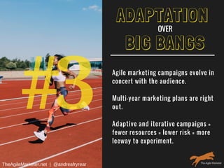 #3
BIG BANGS
Agile marketing campaigns evolve in
concert with the audience.
Multi-year marketing plans are right
out.
Adaptive and iterative campaigns =
fewer resources = lower risk = more
leeway to experiment.
ADAPTATION
OVER
TheAgileMarketer.net  |  @andreafryrear
 