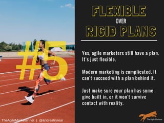 #5
RIGID PLANS
Yes, agile marketers still have a plan.
It's just flexible.
Modern marketing is complicated. It
can't succeed with a plan behind it.
Just make sure your plan has some
give built in, or it won't survive
contact with reality.
FLEXIBLE
OVER
TheAgileMarketer.net  |  @andreafryrear
 