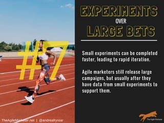 #7
LARGE BETS
Small experiments can be completed
faster, leading to rapid iteration.
Agile marketers still release large
campaigns, but usually after they
have data from small experiments to
support them.
EXPERIMENTS
OVER
TheAgileMarketer.net  |  @andreafryrear
 