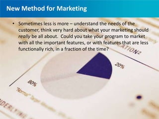 New Method for Marketing
• Traditional methods have to be transformed
→Speed of business faster than ever
→Technology advances drive fast real-time
customer interactions
→Significance of social media impact
→Educated Consumer
• Agile gives you the framework to meet these new
demands
• It’s a cultural change not just a marketing
process change
• Sometimes less is more – understand the needs of the
customer, think very hard about what your marketing should
really be all about. Could you take your program to market
with all the important features, or with features that are less
functionally rich, in a fraction of the time?
 
