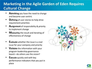 Marketing in the Agile Garden of Eden Requires
Cultural Change
• Admitting you have the need to change
and become user centric
• Defining of user stories to help drive
requirement priorities
• Assignment of responsibility & priority
to implement change
• Measuring the result and iterating of
effectiveness of change
• Evaluate whether the issue is a real
issue for your company and priority
• Validate the information with your
program leadership governance
board—do others see the vision?
• Execute quickly and with key
performance indicators that you put in
place
 