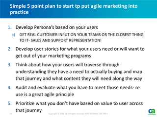 1. Develop Persona’s based on your users
a) GET REAL CUSTOMER INPUT ON YOUR TEAMS OR THE CLOSEST THING
TO IT- SALES AND SUPPORT REPRESENTATION!
2. Develop user stories for what your users need or will want to
get out of your marketing programs
3. Think about how your users will traverse through
understanding they have a need to actually buying and map
that journey and what content they will need along the way
4. Audit and evaluate what you have to meet those needs- re
use is a great agile principle
5. Prioritize what you don’t have based on value to user across
that journey
Simple 5 point plan to start tp put agile marketing into
practice
15 Copyright © 2012 CA. All rights reserved. FOR INTERNAL USE ONLY.
 