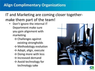 Align Complimentary Organizations
• Don’t ignore the internal IT
Department make sure
you gain alignment with
marketing
→ Challenges against
existing strongholds
→ Methodology evolution
→ Adapt, align, execute
→ Doing more with less
→ Increased demand
→ Avoid technology for
technology sake
IT and Marketing are coming closer together-
make them part of the team!
 