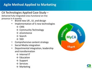 Agile Method Applied to Marketing
• Brand new UX , UI, and design
• Implementation of 5 new technologies
→ CMS
→ Community Technology
→ eCommerce
→ Search
→ SSO
• Comprehensive content strategy
• Social Media integration
• Departmental integration, leadership
and transformation
→ Internal IT
→ Education
→ Support
→ Services
→ Marketing
CA Technologies Applied Case Study –
Delivered fully integrated cross functional on-line
presence in 4 months
 