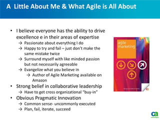 A Little About Me & What Agile is All About
• I believe everyone has the ability to drive
excellence e in their areas of expertise
→ Passionate about everything I do
→ Happy to try and fail – just don’t make the
same mistake twice
→ Surround myself with like minded passion
but not necessarily agreeable
→ Evangelize what you believe in
→ Author of Agile Marketing available on
Amazon
• Strong belief in collaborative leadership
→ Have to get cross organizational “buy-in”
• Obvious Pragmatic Innovation
→ Common sense- uncommonly executed
→ Plan, fail, iterate, succeed
 