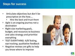 Steps for success
• Articulate objectives but don’t be
prescriptive on the how….
• Hire the best and trust them
• Agile is an ongoing journey not a
destination
• Right-size marketing goals,
budget, and resources to business
and sales strategy and prioritize
everything
• TEST EVERYTHING- A/B Testing,
eye tracking, qualitative feedback
• Negative reviews are gifts to help
you know where to improve
 