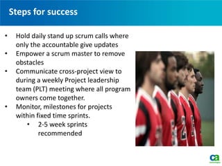 Steps for success
• Hold daily stand up scrum calls where
only the accountable give updates
• Empower a scrum master to remove
obstacles
• Communicate cross-project view to
during a weekly Project leadership
team (PLT) meeting where all program
owners come together.
• Monitor, milestones for projects
within fixed time sprints.
• 2-5 week sprints
recommended
 