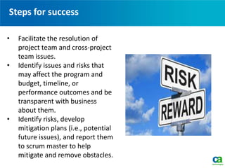 Steps for success
• Facilitate the resolution of
project team and cross-project
team issues.
• Identify issues and risks that
may affect the program and
budget, timeline, or
performance outcomes and be
transparent with business
about them.
• Identify risks, develop
mitigation plans (i.e., potential
future issues), and report them
to scrum master to help
mitigate and remove obstacles.
 