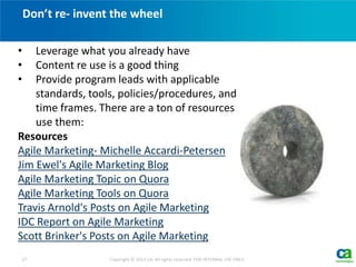 Don’t re- invent the wheel
27 Copyright © 2012 CA. All rights reserved. FOR INTERNAL USE ONLY.
• Leverage what you already have
• Content re use is a good thing
• Provide program leads with applicable
standards, tools, policies/procedures, and
time frames. There are a ton of resources
use them:
Resources
Agile Marketing- Michelle Accardi-Petersen
Jim Ewel's Agile Marketing Blog
Agile Marketing Topic on Quora
Agile Marketing Tools on Quora
Travis Arnold's Posts on Agile Marketing
IDC Report on Agile Marketing
Scott Brinker's Posts on Agile Marketing
 