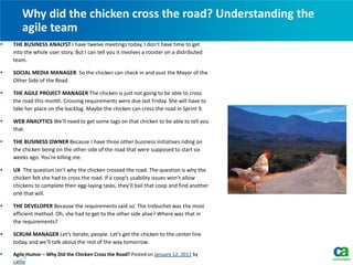  THE BUSINESS ANALYST I have twelve meetings today, I don’t have time to get
into the whole user story. But I can tell you it involves a rooster on a distributed
team.
 SOCIAL MEDIA MANAGER So the chicken can check in and oust the Mayor of the
Other Side of the Road.
 THE AGILE PROJECT MANAGER The chicken is just not going to be able to cross
the road this month. Crossing requirements were due last Friday. She will have to
take her place on the backlog. Maybe the chicken can cross the road in Sprint 9.
 WEB ANALYTICS We’ll need to get some tags on that chicken to be able to tell you
that.
 THE BUSINESS OWNER Because I have three other business initiatives riding on
the chicken being on the other side of the road that were supposed to start six
weeks ago. You’re killing me.
 UX The question isn’t why the chicken crossed the road. The question is why the
chicken felt she had to cross the road. If a coop’s usability issues won’t allow
chickens to complete their egg-laying tasks, they’ll bail that coop and find another
one that will.
 THE DEVELOPER Because the requirements said so. The trebuchet was the most
efficient method. Oh, she had to get to the other side alive? Where was that in
the requirements?
 SCRUM MANAGER Let’s iterate, people. Let’s get the chicken to the center line
today, and we’ll talk about the rest of the way tomorrow.
 Agile Humor – Why Did the Chicken Cross the Road? Posted on January 12, 2011 by
cathy
Why did the chicken cross the road? Understanding the
agile team
28
 
