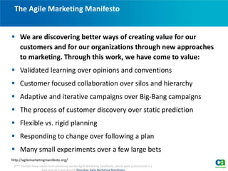  We are discovering better ways of creating value for our
customers and for our organizations through new approaches
to marketing. Through this work, we have come to value:
 Validated learning over opinions and conventions
 Customer focused collaboration over silos and hierarchy
 Adaptive and iterative campaigns over Big-Bang campaigns
 The process of customer discovery over static prediction
 Flexible vs. rigid planning
 Responding to change over following a plan
 Many small experiments over a few large bets
http://agilemarketingmanifesto.org/
The Agile Marketing Manifesto
6*** Derived these values from previously posted Agile Marketing manifestos, which were summarized in a
blog post by Travis Arnold, Roundup: Agile Marketing Manifestos.
 