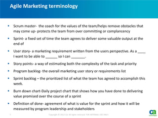  Scrum master- the coach for the values of the team/helps remove obstacles that
may come up- protects the team from over committing or complancency
 Sprint- a fixed set of time the team agrees to deliver some valuable output at the
end of
 User story- a marketing requirement written from the users perspective. As a ____
I want to be able to ______ so I can _______.
 Story points- a way of estimating both the complexity of the task and priority
 Program backlog- the overall marketing user story or requirements list
 Sprint backlog – the prioritized list of what the team has agreed to accomplish this
week.
 Burn down chart-Daily project chart that shows how you have done to delivering
value promised over the course of a sprint
 Definition of done- agreement of what is value for the sprint and how it will be
measured by program leadership and stakeholders
Agile Marketing terminology
7 Copyright © 2012 CA. All rights reserved. FOR INTERNAL USE ONLY.
 