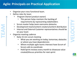 Agile: Principals on Practical ApplicationTEAM
VELOCITY
• Organize your cross functional team.
• Define roles for team
• Program Owner( product owner)
• This person helps maintain the backlog of
requirements by representing stakeholders
• Scrum master helps team overcome obstacles
• Development team/content creators/content distribution
• Internal and External Customer representatives should be
on your team
• Organize meeting cadence
• Daily 15 min scrum meeting
• What you are working on today, tomorrow, obstacles
or where you have dependencies
• Where multiple agile teams intersect have Scrum of
Scrum calls to coordinate
• Hold Sprint reviews every month to showcase value
created/discuss priorities for next sprint
 