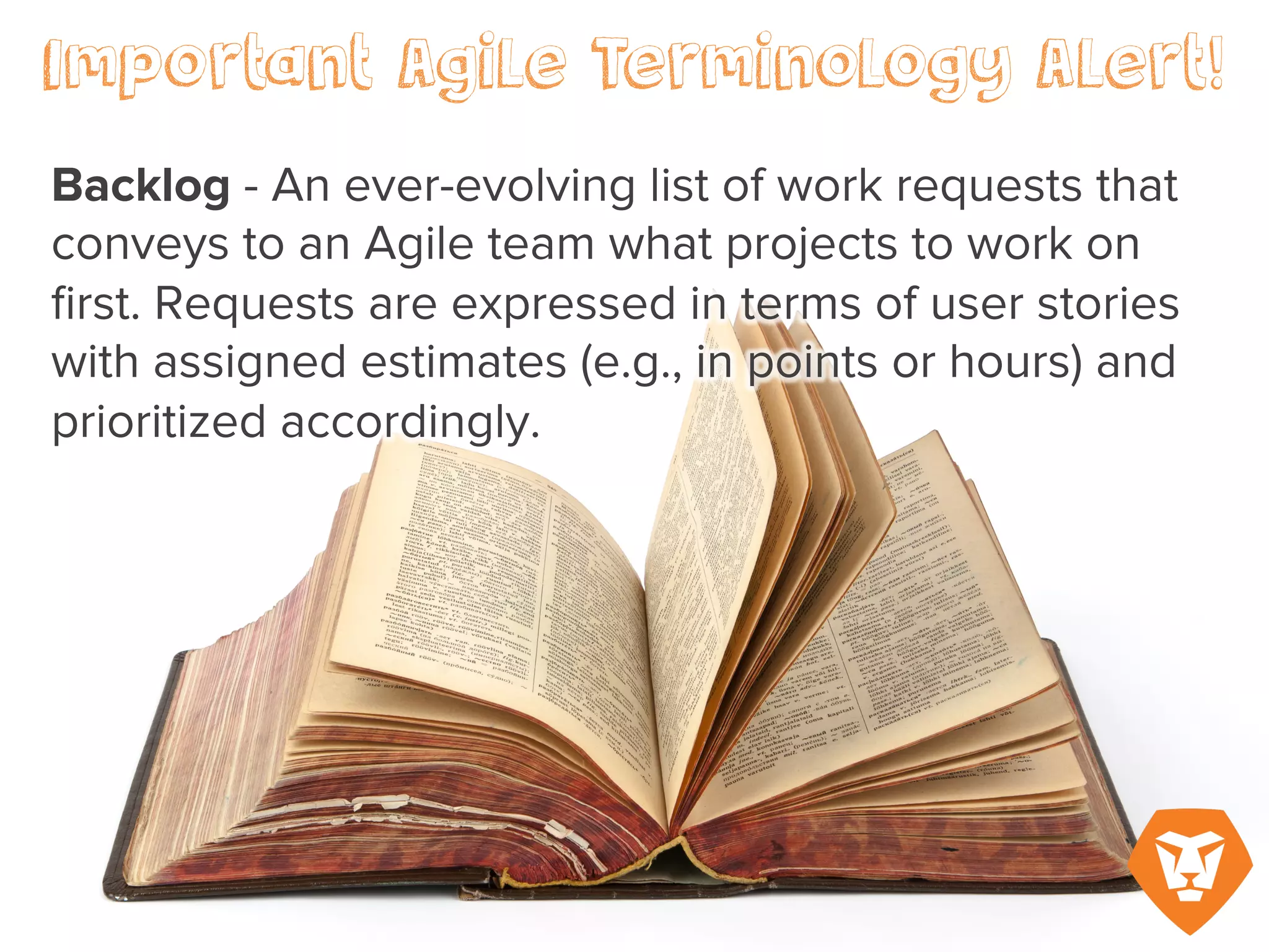 Important Agile Terminology Alert!
Backlog – An ever-evolving list of work
requests that conveys to an Agile team
what projects to work on first. Requests
are expressed in terms of user stories
with assigned estimates (e.g., in points
or hours) and prioritized accordingly.
 