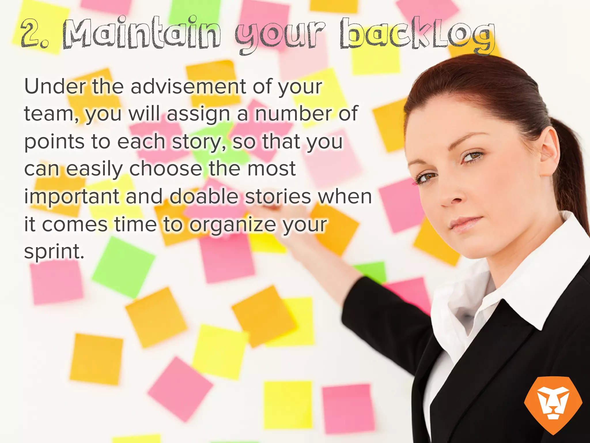 Under the advisement of your team, you
will assign a number of points to each
story, so that you can easily choose the
most important and doable stories when
it comes time to organize your sprint.
 