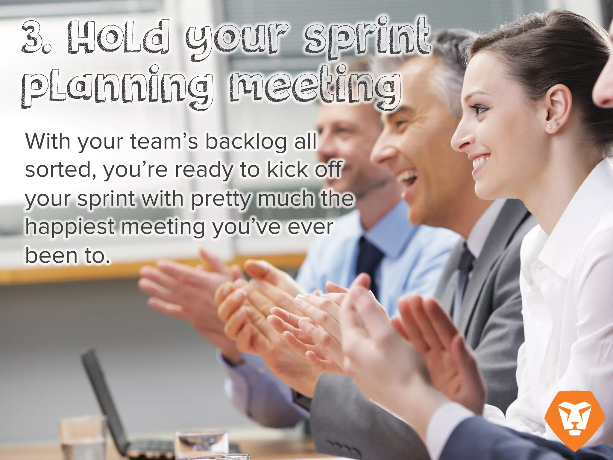 3. Hold your sprint planning
meeting
With your team’s backlog all
sorted, you’re ready to kick off
your sprint with pretty much the
happiest meeting you’ve ever
been to.
 