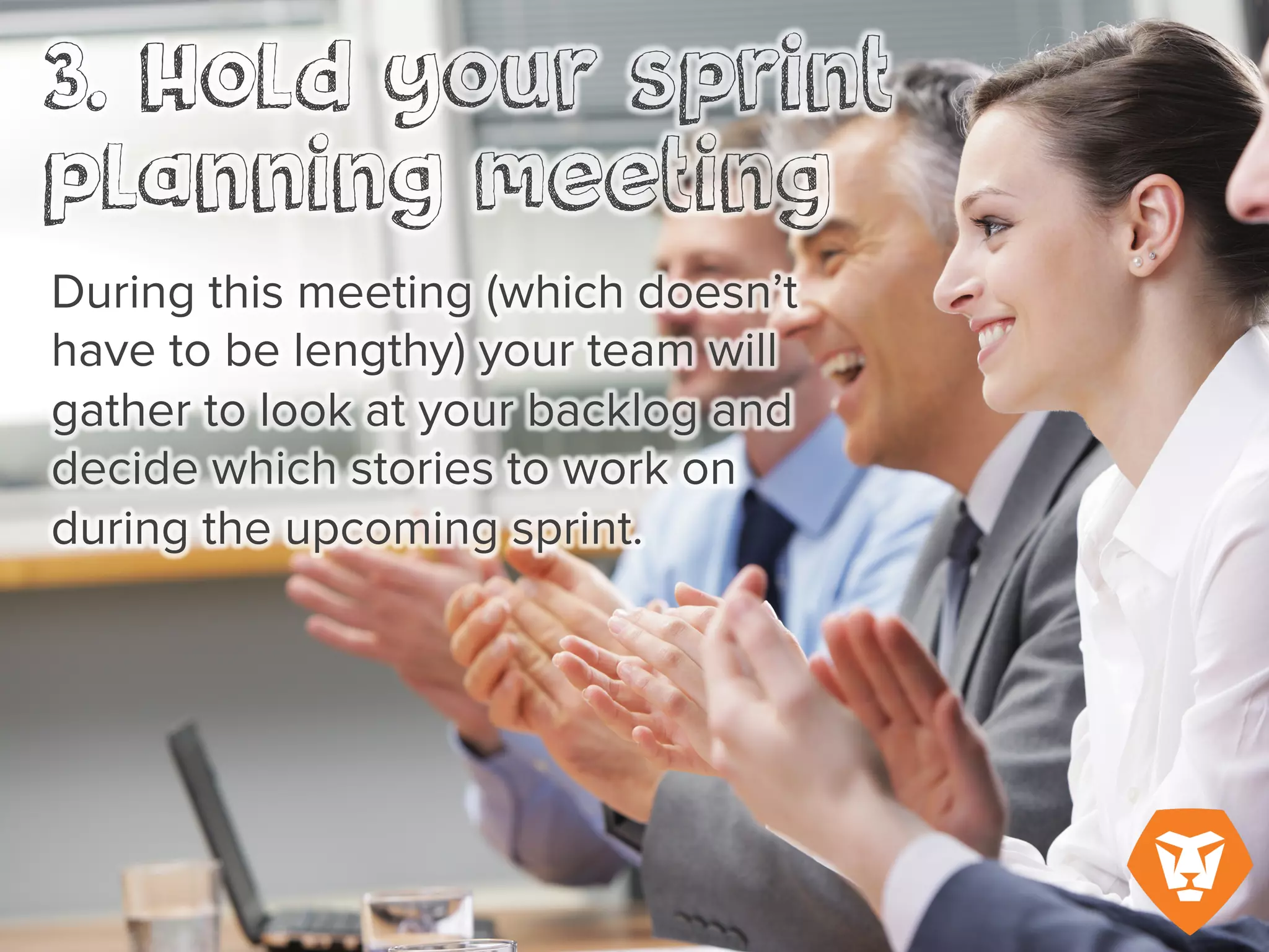During this meeting (which doesn’t
have to be lengthy) your team will
gather to look at your backlog and
decide which stories to work on
during the upcoming sprint.
 