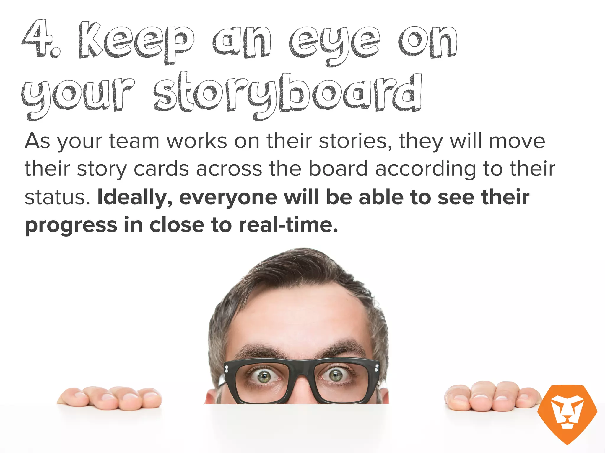 4. Keep an eye on your storyboard
As your team works on their stories, they will move their story cards across the board
according to their status. Ideally, everyone will be able to see their progress in close to real
ime.
 