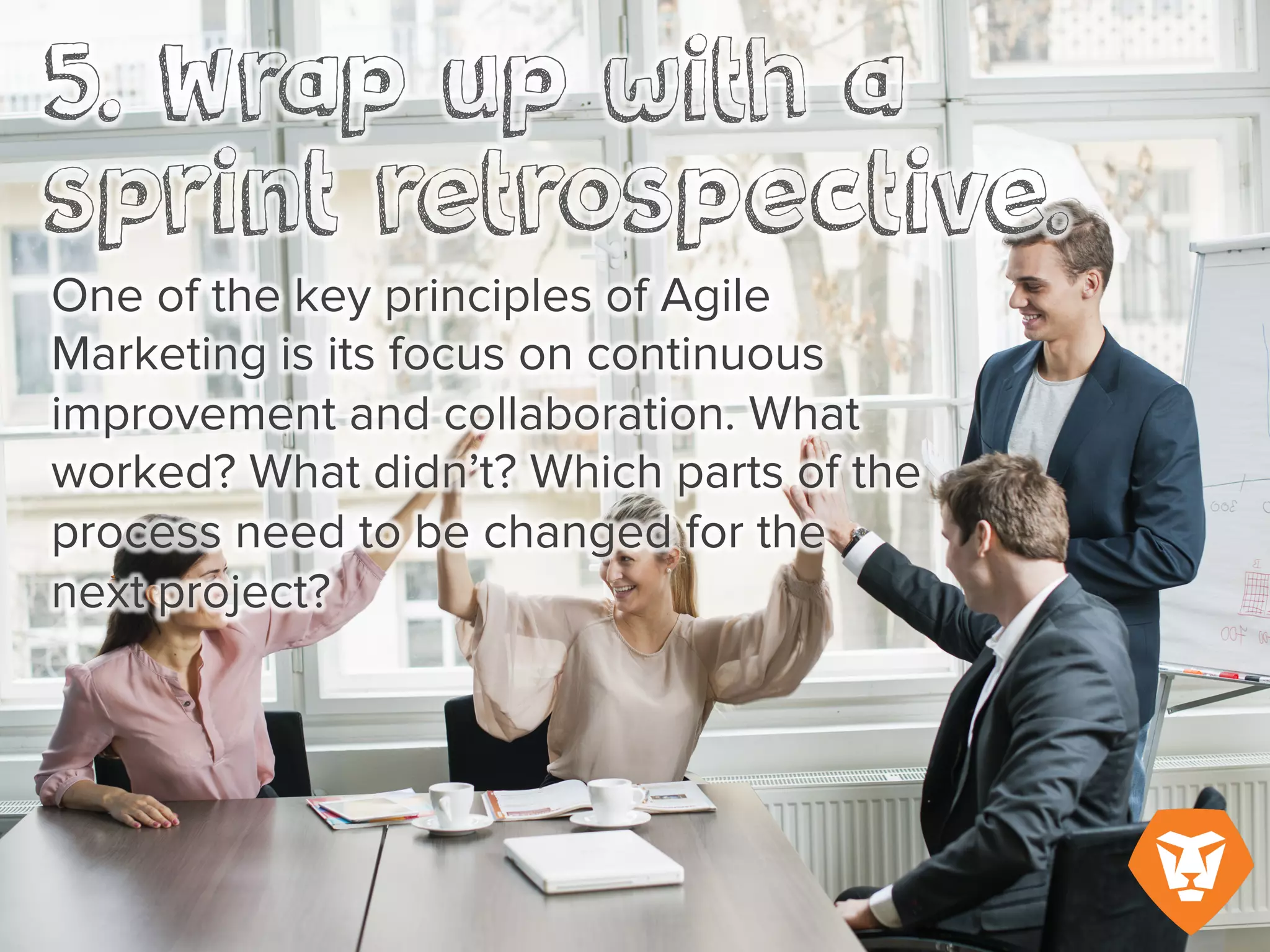 5. Wrap up with a sprint retrospective
One of the key principles of Agile Marketing is its focus on continuous improvement and
collaboration. What worked? What didn’t? Which parts of the process need to be changed for
the next sprint?
 