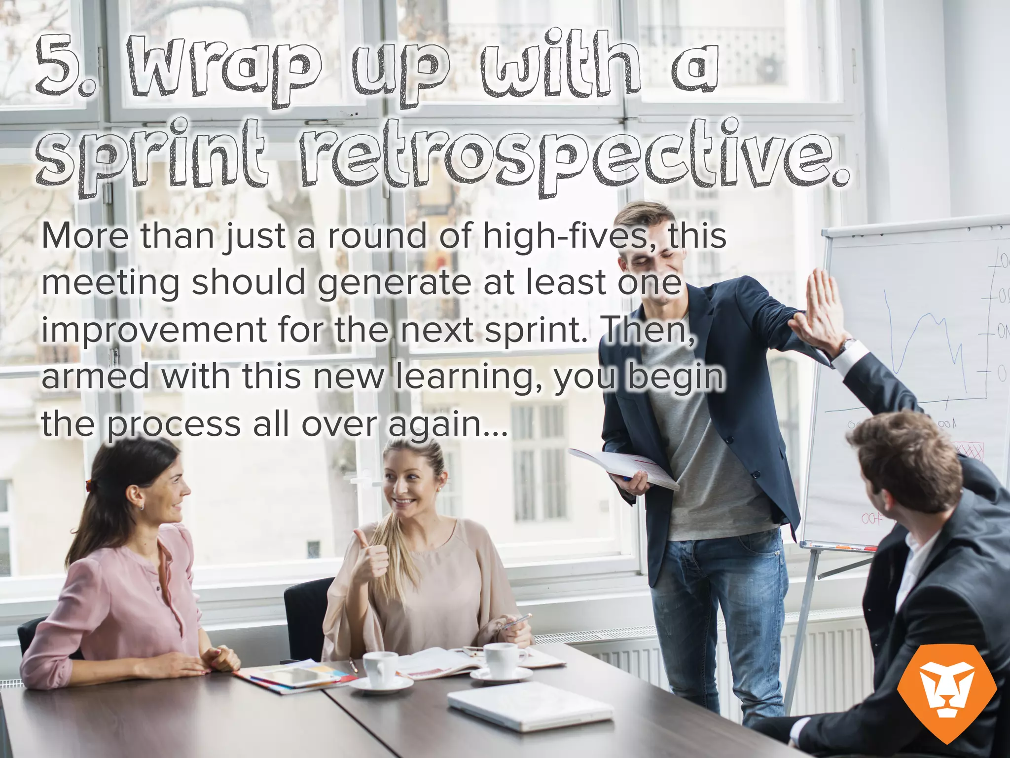 More than just a round of high-fives, this meeting should generate at least one improvement for
the next sprint. Then, armed with this new learning, you begin the process all over again…
 
