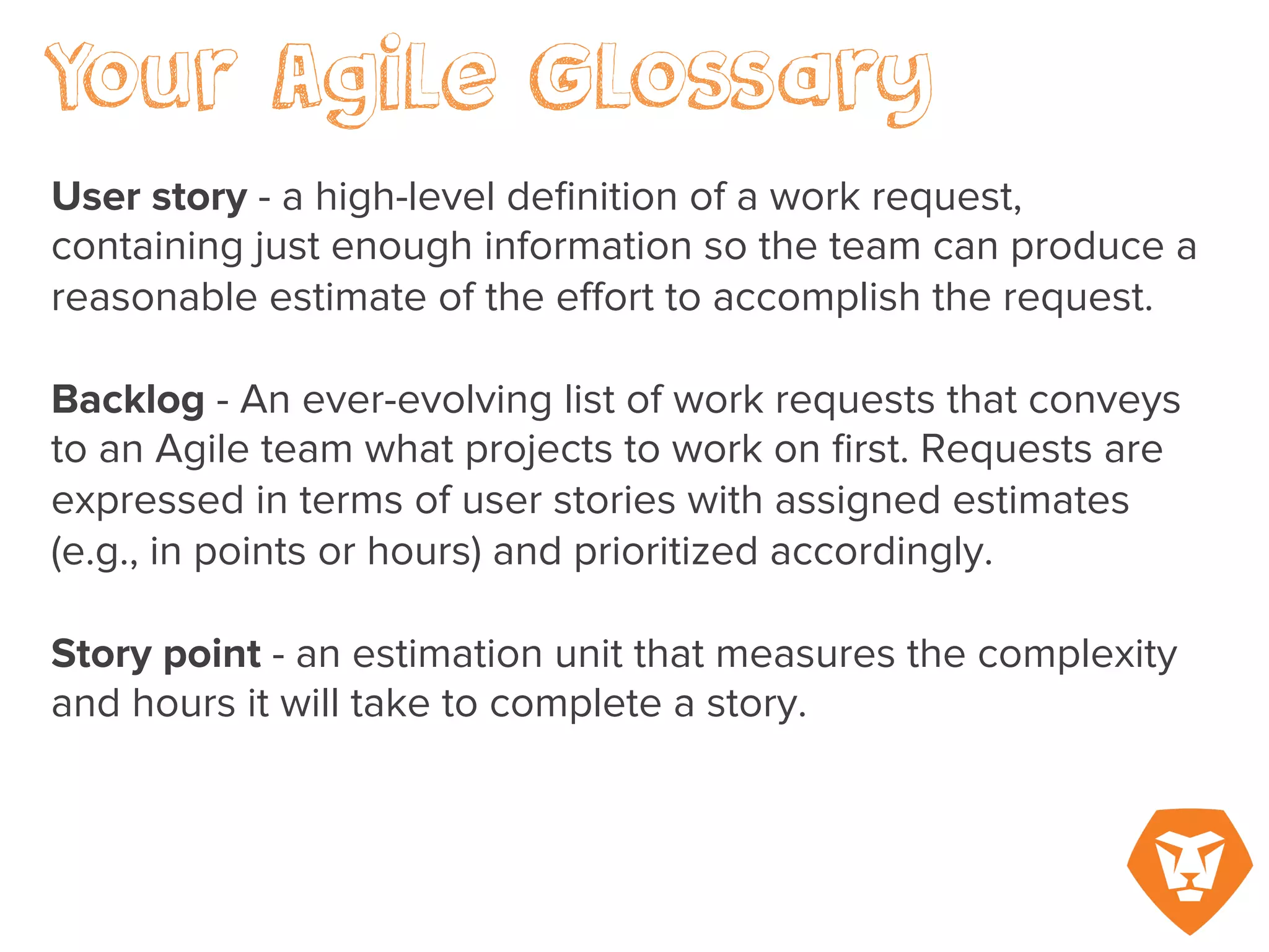 Sprint – a fixed duration of time when the team chooses a certain amount of user stories or
points to work on and complete. A sprint or iteration is typically a two- to four-week
increment.
Storyboard – A wall chart or digital graph where cards representing each user story are moved
from ‘incomplete’ to ‘in progress’ to ‘approval’ to ‘complete’ according to their status during
the course of a sprint.
 