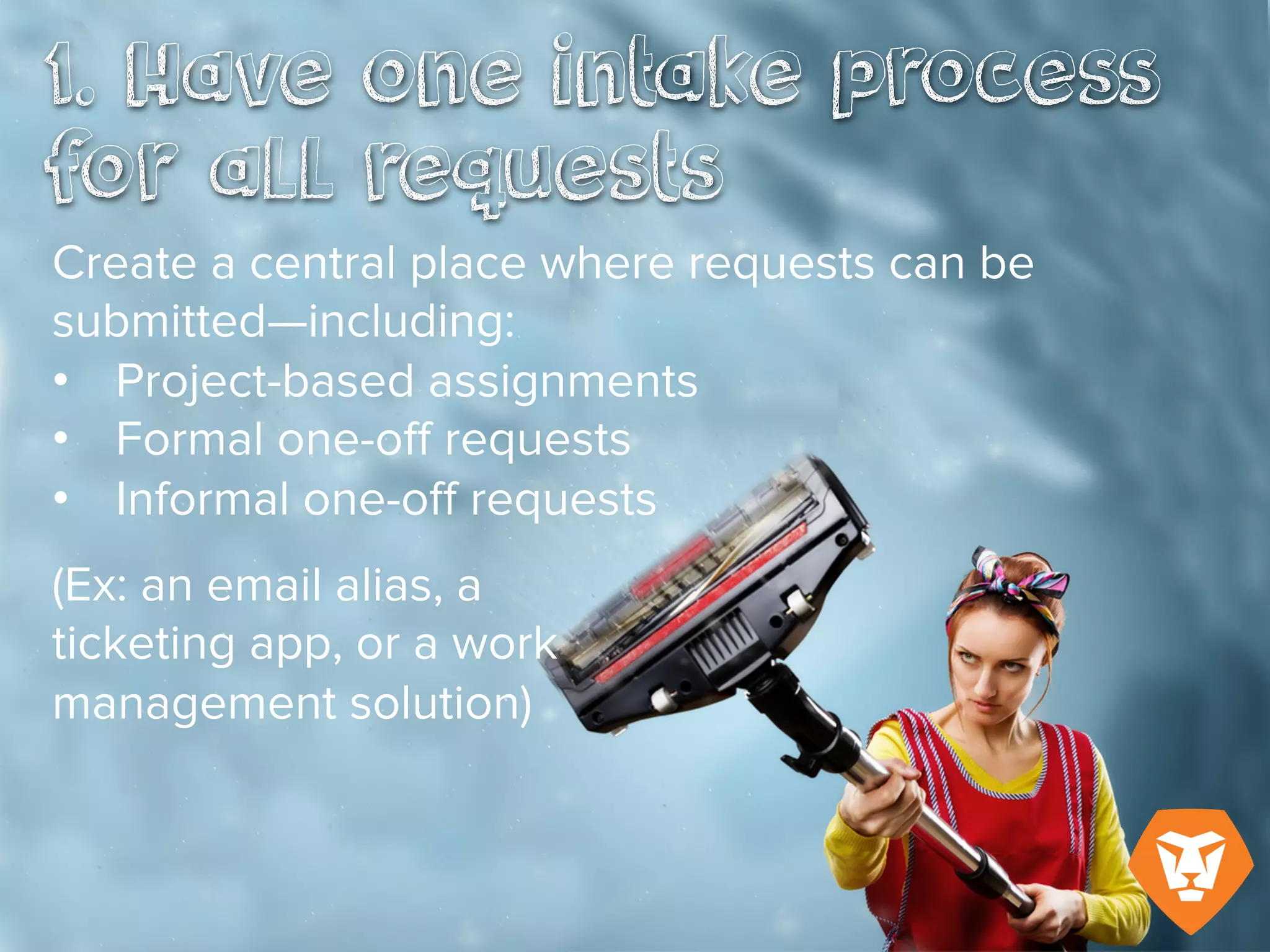 1. Have one intake process for all
requests
Create a central place where requests
can be submitted, including:
- Project-based assignments
- Formal one-off requests
- Informal one-off requests
(Ex: an email alias, a ticketing app, or a
work management solution)
 