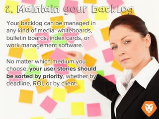 Your backlog can be managed in any
kind of media: whiteboards, bulletin
boards, index cards, or work
management software.
No matter what medium you choose,
your user stories should be sorted by
priority, whether by deadline, ROI, or
client.
 