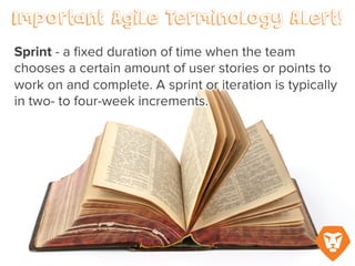 Important Agile Terminology Alert!
Sprint – a fixed duration of time when
the team chooses a certain amount of
user stories or points to work on and
complete. A sprint or iteration is typically
in two- to four-week increments.
 