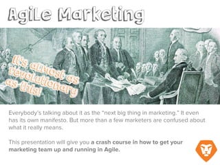 Introduction: Agile Marketing
Everybody’s talking about it as the “next big thing in marketing.” It even has its own
manifesto. But more than a few marketers are confused about what Agile marketing really
means.
This presentation will give you a crash course in how to get your marketing team up and
running in Agile.
 