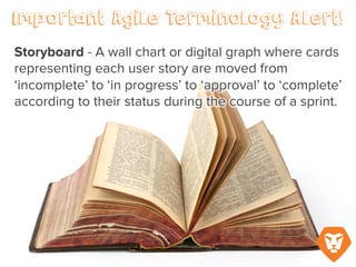 Important Agile Terminology Alert!
Storyboard – a wall chart or digital
graph where cards representing each
user story are moved from
‘incomplete’ to ‘in progress’ to
‘approval’ to ‘complete’ according to
their status during the course of a
sprint.
 