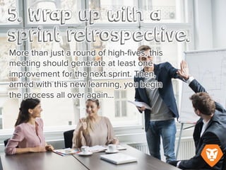 More than just a round of high-fives, this meeting should generate at least one improvement for
the next sprint. Then, armed with this new learning, you begin the process all over again…
 