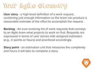 Sprint – a fixed duration of time when the team chooses a certain amount of user stories or
points to work on and complete. A sprint or iteration is typically a two- to four-week
increment.
Storyboard – A wall chart or digital graph where cards representing each user story are moved
from ‘incomplete’ to ‘in progress’ to ‘approval’ to ‘complete’ according to their status during
the course of a sprint.
 
